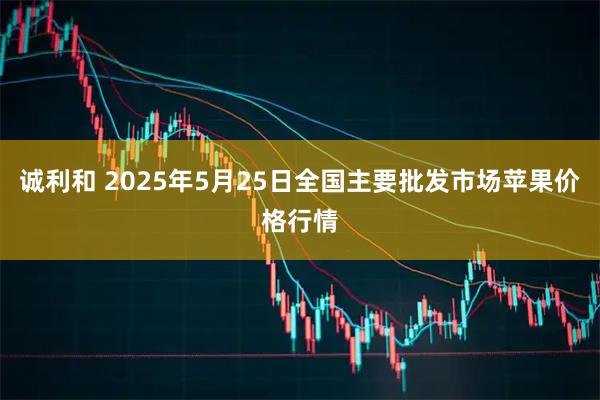 诚利和 2025年5月25日全国主要批发市场苹果价格行情