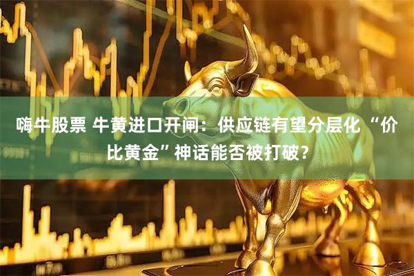 嗨牛股票 牛黄进口开闸：供应链有望分层化 “价比黄金”神话能否被打破？