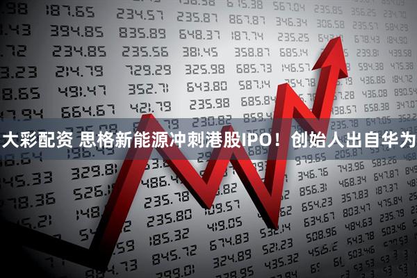 大彩配资 思格新能源冲刺港股IPO！创始人出自华为