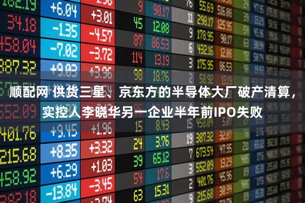 顺配网 供货三星、京东方的半导体大厂破产清算，实控人李晓华另一企业半年前IPO失败