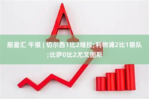 股盈汇 午报 | 切尔西1比2维拉;利物浦2比1狼队;比萨0比2尤文图斯