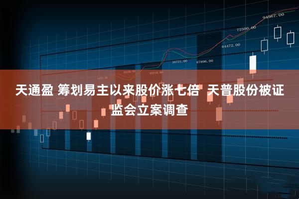天通盈 筹划易主以来股价涨七倍  天普股份被证监会立案调查