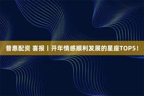 普惠配资 喜报丨开年情感顺利发展的星座TOP5！