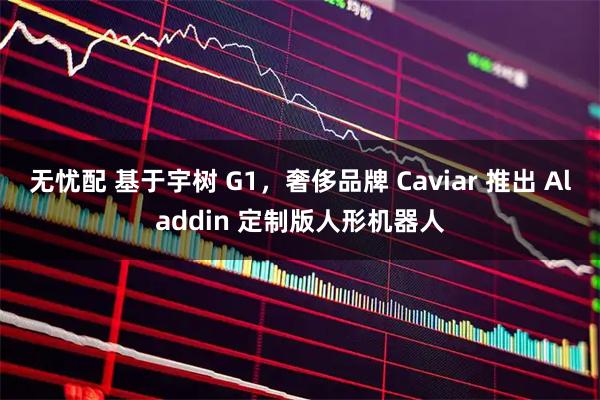无忧配 基于宇树 G1，奢侈品牌 Caviar 推出 Aladdin 定制版人形机器人
