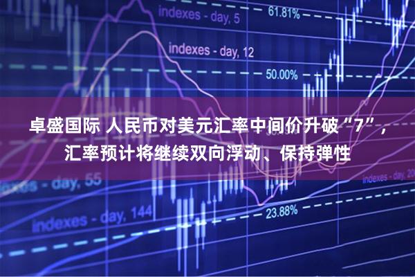 卓盛国际 人民币对美元汇率中间价升破“7”，汇率预计将继续双向浮动、保持弹性