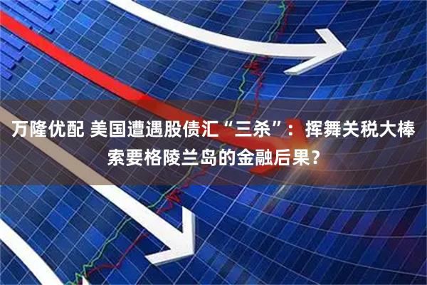 万隆优配 美国遭遇股债汇“三杀”：挥舞关税大棒索要格陵兰岛的金融后果？