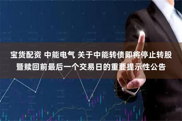 宝货配资 中能电气 关于中能转债即将停止转股暨赎回前最后一个交易日的重要提示性公告