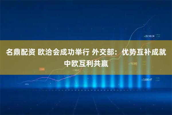 名鼎配资 欧洽会成功举行 外交部：优势互补成就中欧互利共赢