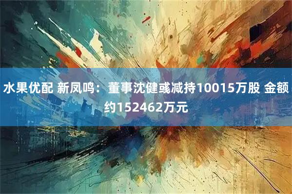 水果优配 新凤鸣：董事沈健彧减持10015万股 金额约152462万元