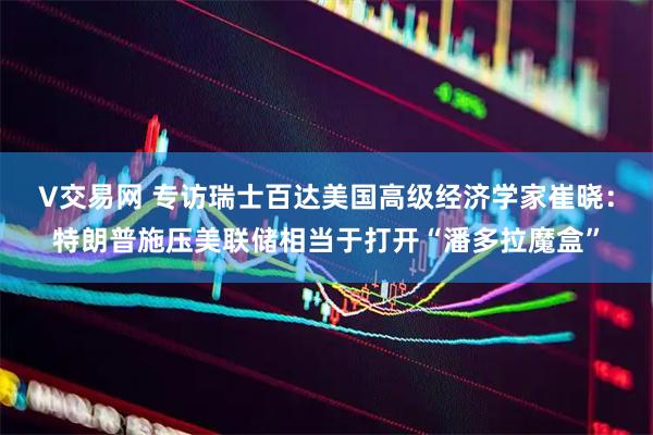 V交易网 专访瑞士百达美国高级经济学家崔晓：特朗普施压美联储相当于打开“潘多拉魔盒”
