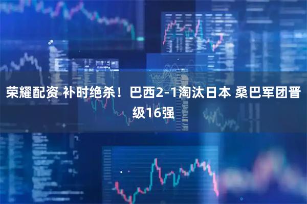 荣耀配资 补时绝杀！巴西2-1淘汰日本 桑巴军团晋级16强