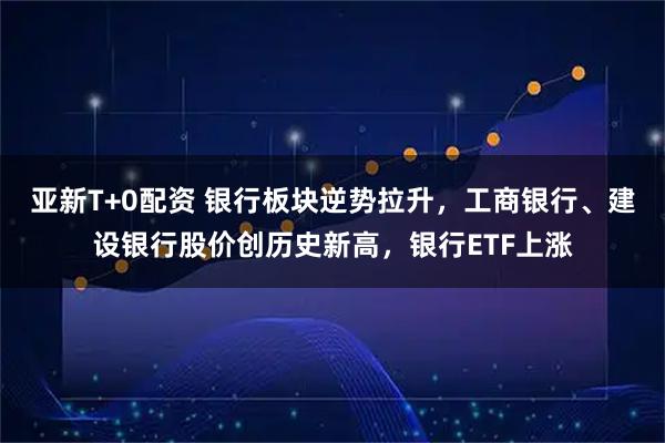 亚新T+0配资 银行板块逆势拉升，工商银行、建设银行股价创历史新高，银行ETF上涨